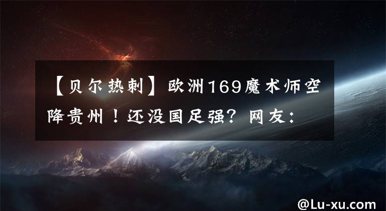 【贝尔热刺】欧洲169魔术师空降贵州！还没国足强？网友：什么阿尔巴