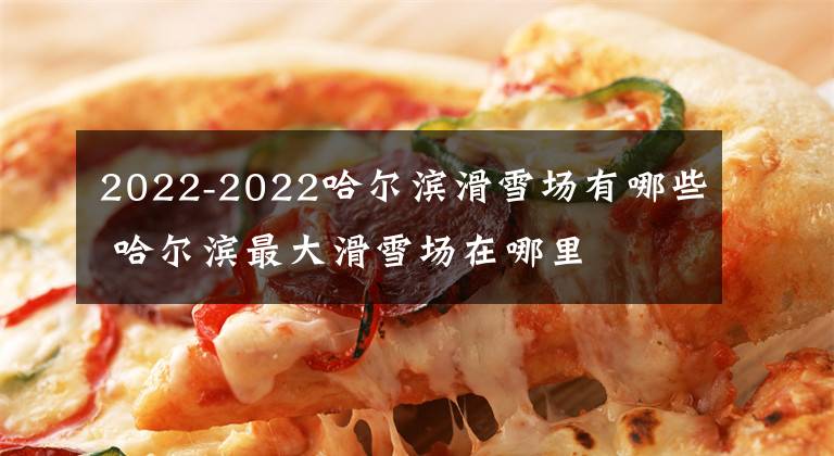 2022-2022哈尔滨滑雪场有哪些 哈尔滨最大滑雪场在哪里文章配图