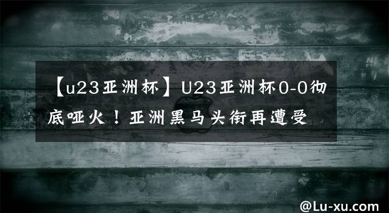 【u23亚洲杯】U23亚洲杯0-0彻底哑火！亚洲黑马头衔再遭受质疑，连续2场被逼平