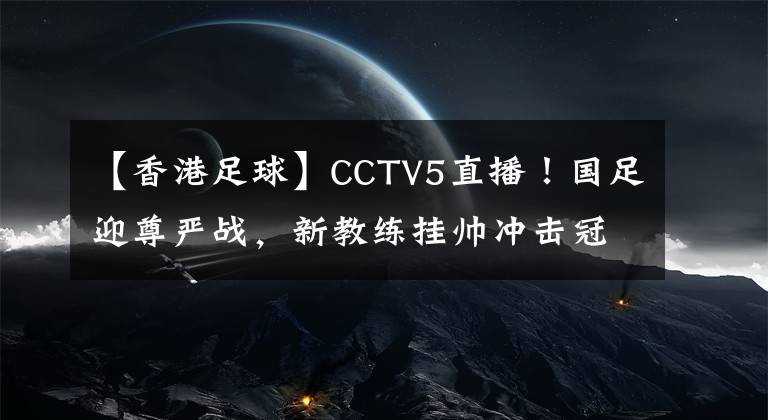 【香港足球】CCTV5直播！国足迎尊严战，新教练挂帅冲击冠军，新首发11人浮现