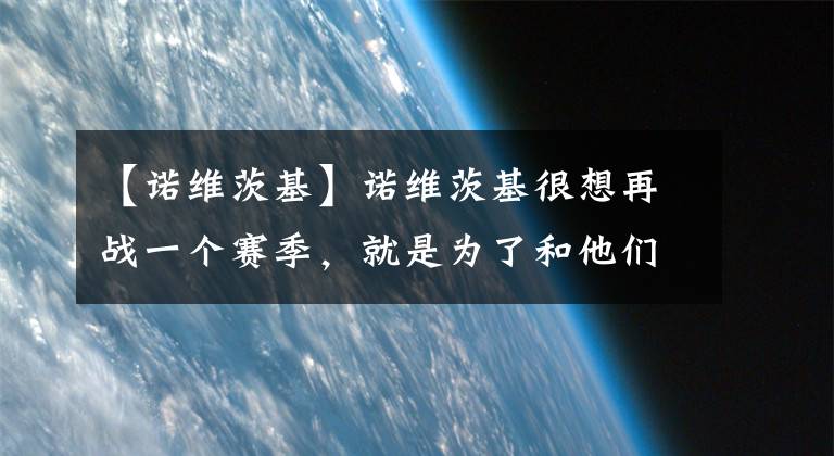 【诺维茨基】诺维茨基很想再战一个赛季，就是为了和他们一起打球！