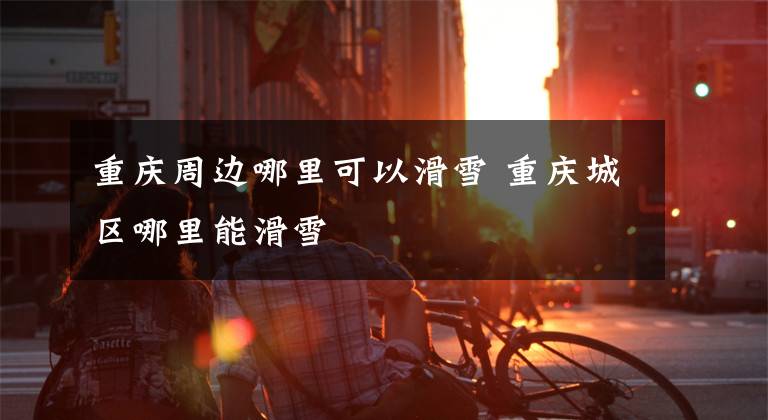 重庆周边哪里可以滑雪 重庆城区哪里能滑雪文章配图
