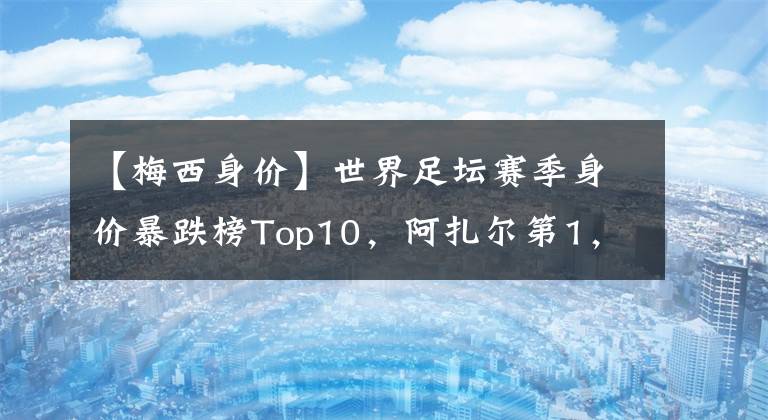 【梅西身价】世界足坛赛季身价暴跌榜Top10，阿扎尔第1，马内第4，梅西第7