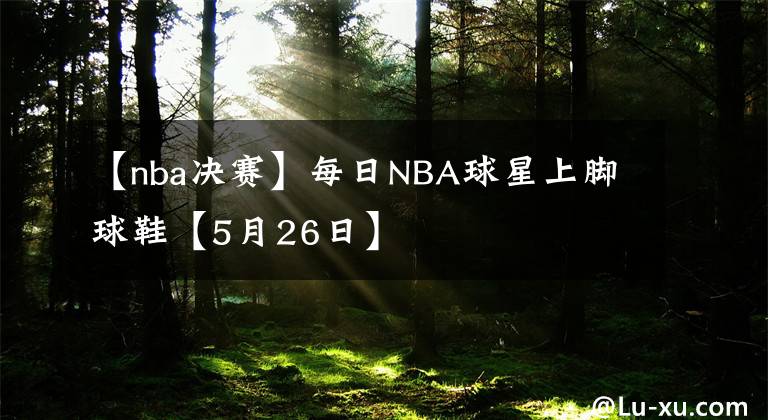 【nba决赛】每日NBA球星上脚球鞋【5月26日】