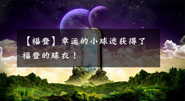 【福登】幸运的小球迷获得了福登的球衣！