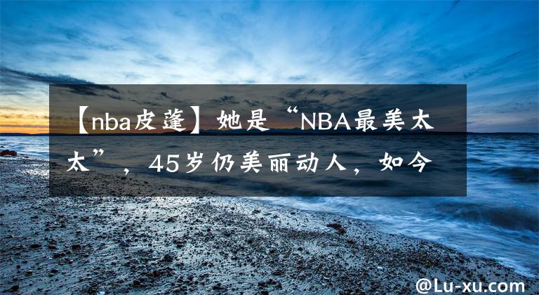 【nba皮蓬】她是“NBA最美太太”，45岁仍美丽动人，如今想侵吞皮蓬的财产