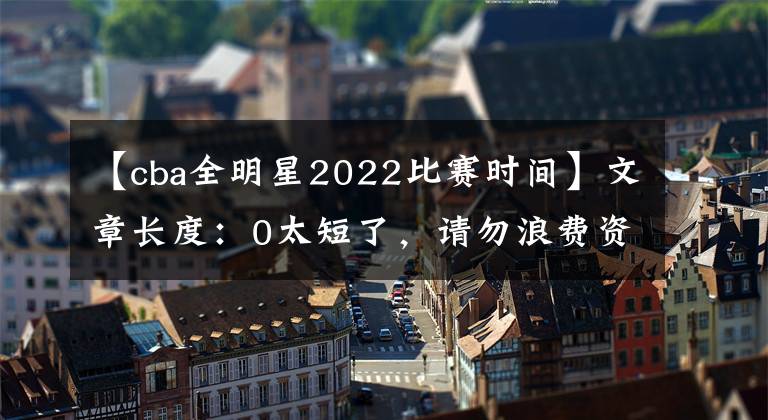 【cba全明星2022比赛时间】文章长度：0太短了，请勿浪费资源