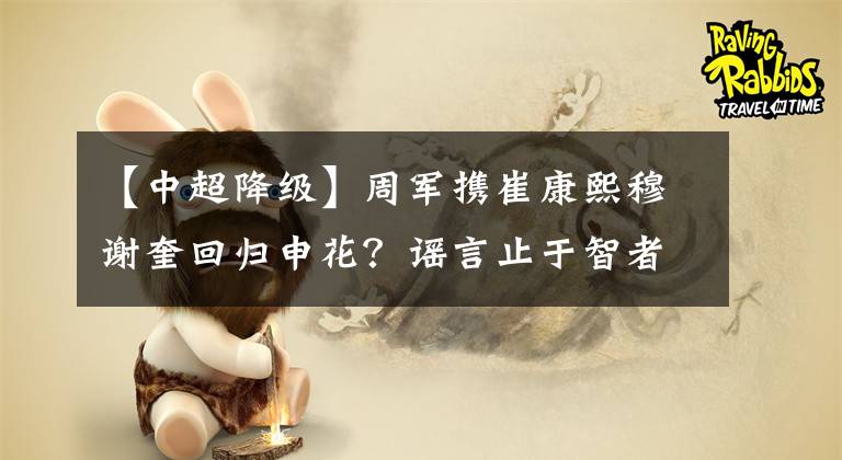 【中超降级】周军携崔康熙穆谢奎回归申花？谣言止于智者，若如此申花必降级！