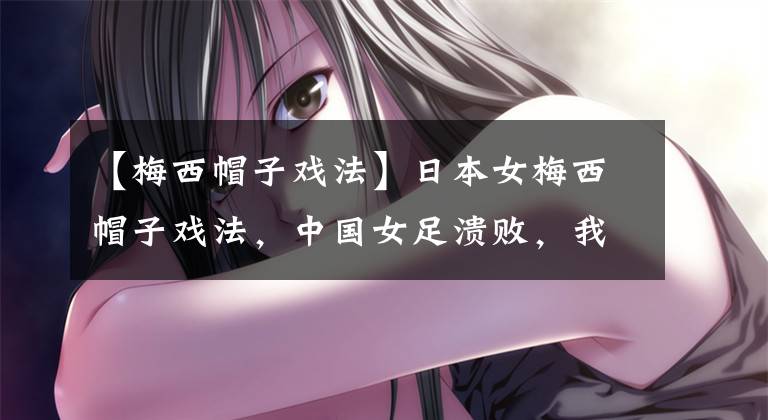 【梅西帽子戏法】日本女梅西帽子戏法，中国女足溃败，我们从遥遥领先到毫无还手之力文章配图