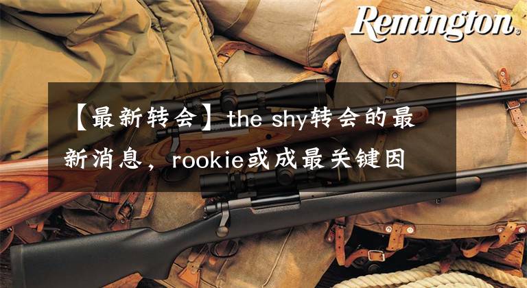 【最新转会】the shy转会的最新消息，rookie或成最关键因素