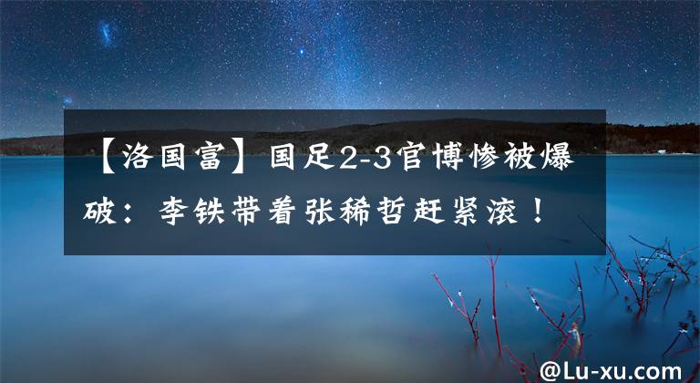 【洛国富】国足2-3官博惨被爆破：李铁带着张稀哲赶紧滚！心疼归化，洛国富不用道歉