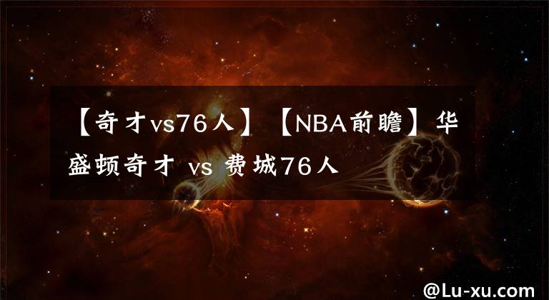 【奇才vs76人】【NBA前瞻】华盛顿奇才 vs 费城76人