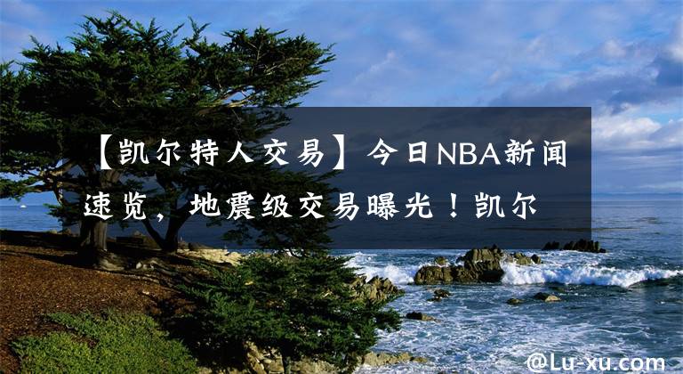 【凯尔特人交易】今日NBA新闻速览，地震级交易曝光！凯尔特人送出海沃德换庄神 反超雄鹿就为冲冠