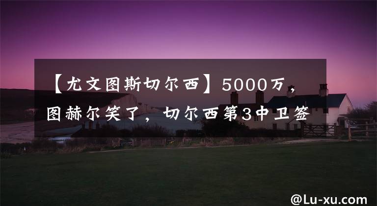 【尤文图斯切尔西】5000万，图赫尔笑了，切尔西第3中卫签，与巴萨竞争，球员愿转会