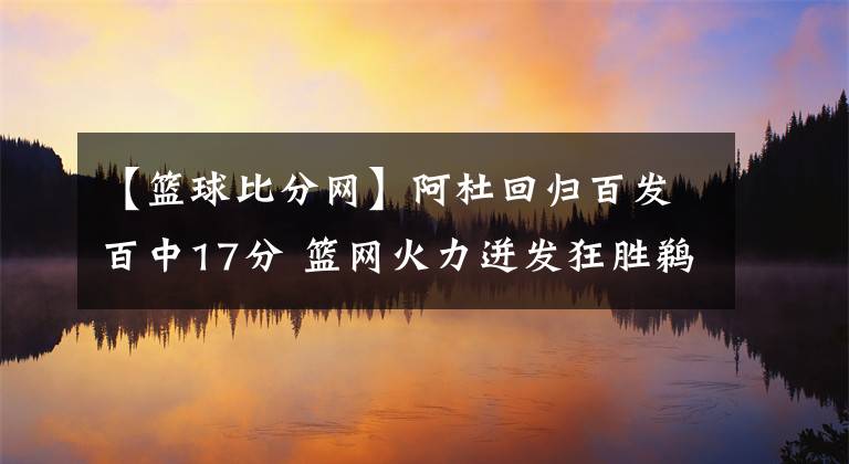 【篮球比分网】阿杜回归百发百中17分 篮网火力迸发狂胜鹈鹕-风驰体育网