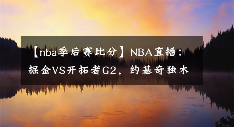 【nba季后赛比分】NBA直播：掘金VS开拓者G2，约基奇独木难支，掘金能否扳平比分？