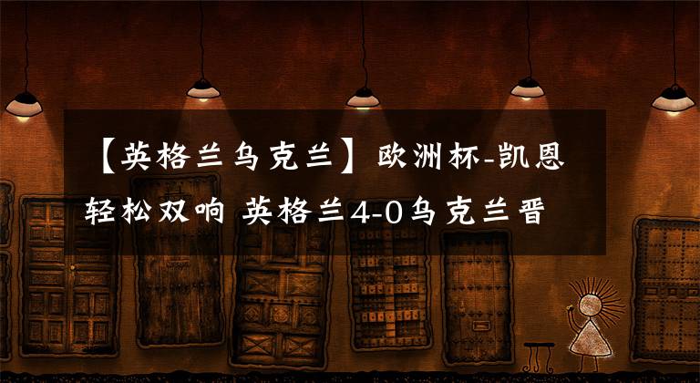 【英格兰乌克兰】欧洲杯-凯恩轻松双响 英格兰4-0乌克兰晋级四强文章配图