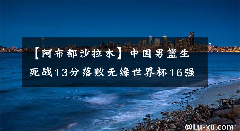 【阿布都沙拉木】中国男篮生死战13分落败无缘世界杯16强