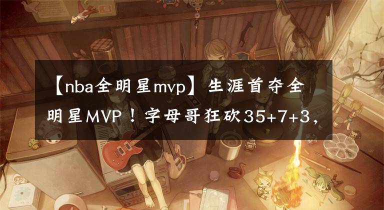 【nba全明星mvp】生涯首夺全明星MVP！字母哥狂砍35+7+3，16投16中创历史