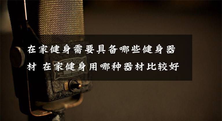 在家健身需要具备哪些健身器材 在家健身用哪种器材比较好文章配图