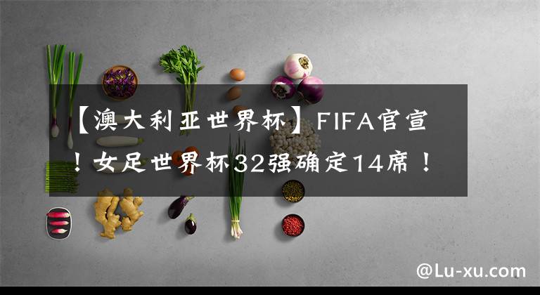 【澳大利亚世界杯】FIFA官宣！女足世界杯32强确定14席！亚洲5队最多，中国队冲击4强