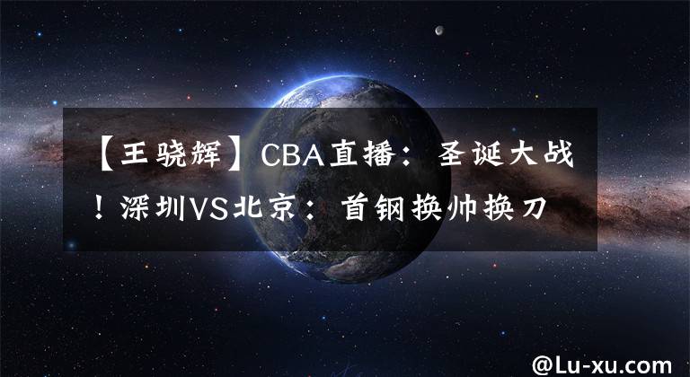 【王骁辉】CBA直播：圣诞大战！深圳VS北京：首钢换帅换刀，需提防王骁辉