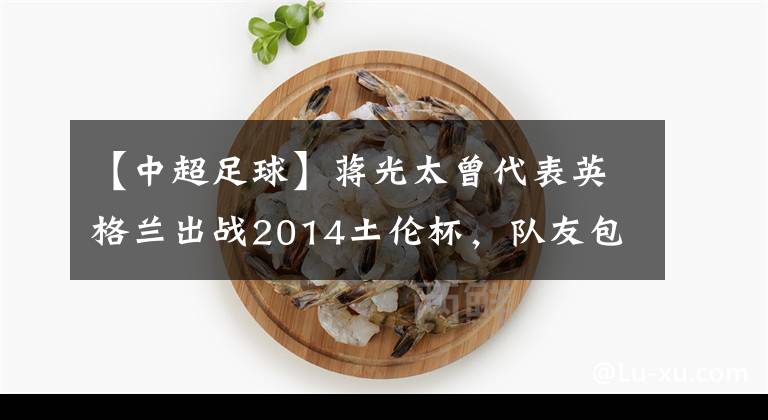 【中超足球】蒋光太曾代表英格兰出战2014土伦杯，队友包括戴尔、普劳斯