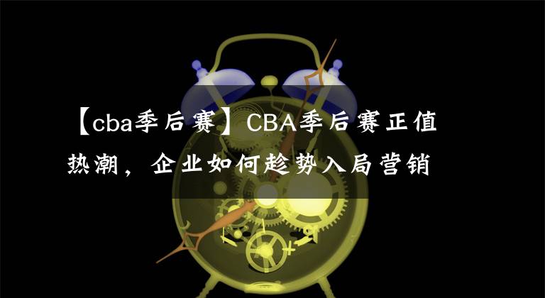 【cba季后赛】CBA季后赛正值热潮，企业如何趁势入局营销？