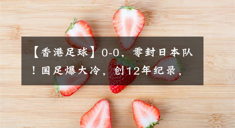 【香港足球】0-0，零封日本队！国足爆大冷，创12年纪录，韩国渔翁得利：登顶