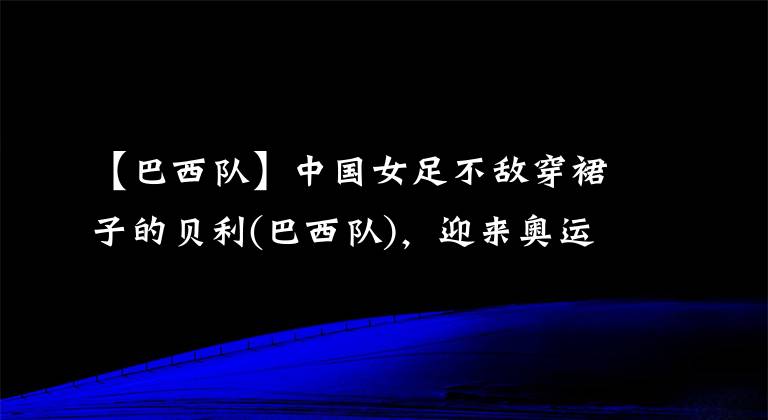 【巴西队】中国女足不敌穿裙子的贝利(巴西队)，迎来奥运会开门黑，姑娘们辛苦了(￣ε(#￣)~