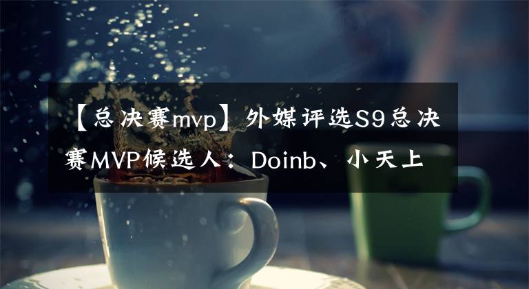 【总决赛mvp】外媒评选S9总决赛MVP候选人：Doinb、小天上榜，网友推选刘青松