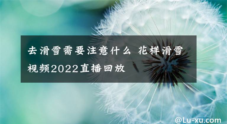 去滑雪需要注意什么 花样滑雪视频2022直播回放