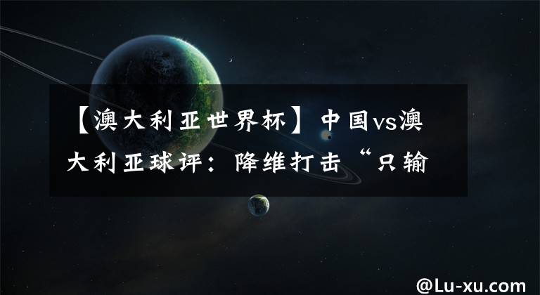 【澳大利亚世界杯】中国vs澳大利亚球评：降维打击“只输三个”  再度梦碎前路漫漫