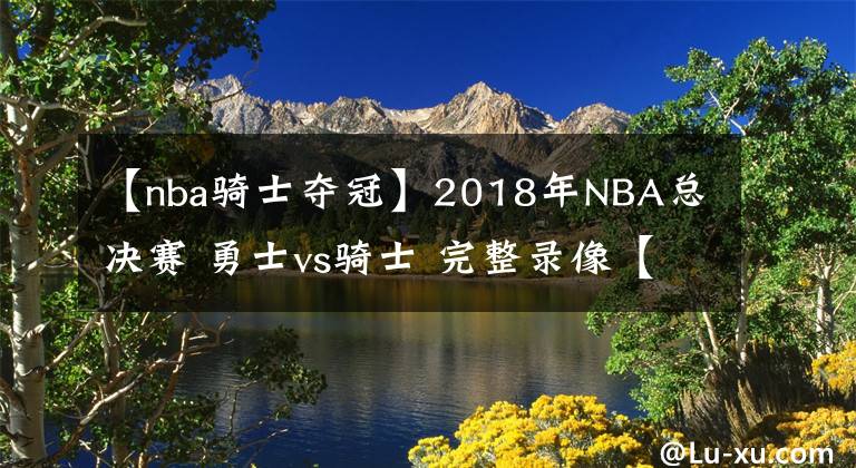 【nba骑士夺冠】2018年NBA总决赛 勇士vs骑士 完整录像【勇士夺冠】