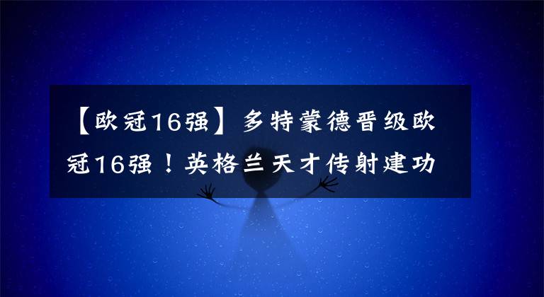 【欧冠16强】多特蒙德晋级欧冠16强！英格兰天才传射建功！坐镇主场豪取2-1