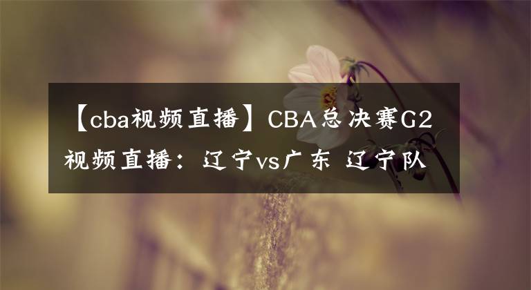 【cba视频直播】CBA总决赛G2视频直播：辽宁vs广东 辽宁队背水一战，能否扳回一城？