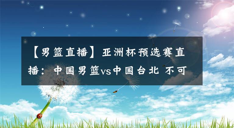 【男篮直播】亚洲杯预选赛直播：中国男篮vs中国台北 不可掉以轻心，中国男篮需保持专注！