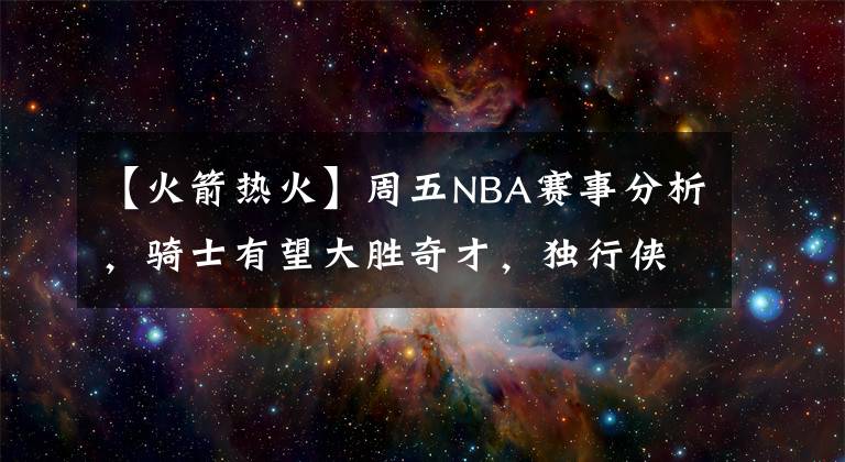 【火箭热火】周五NBA赛事分析，骑士有望大胜奇才，独行侠王者归来