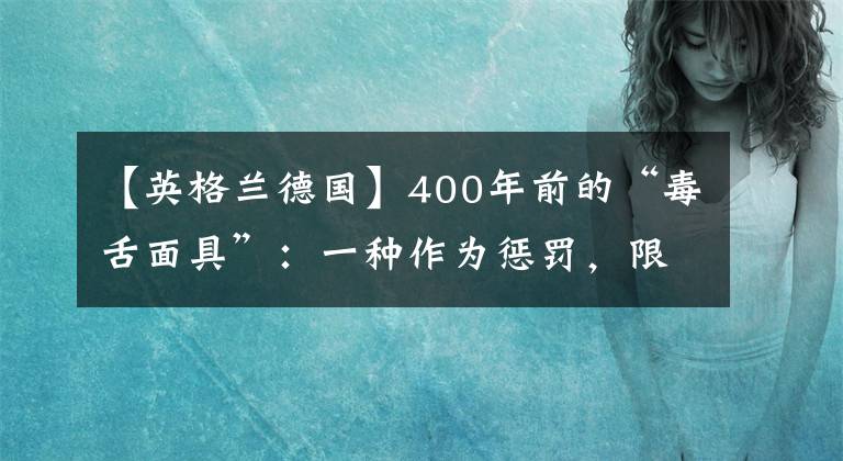 【英格兰德国】400年前的“毒舌面具”：一种作为惩罚，限制“泼妇”言语的道具