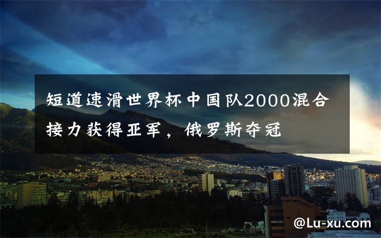 短道速滑世界杯中国队2000混合接力获得亚军，俄罗斯夺冠