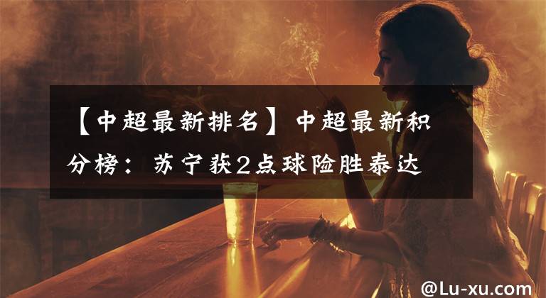 【中超最新排名】中超最新积分榜：苏宁获2点球险胜泰达 力压鲁能国安排名第4！文章配图