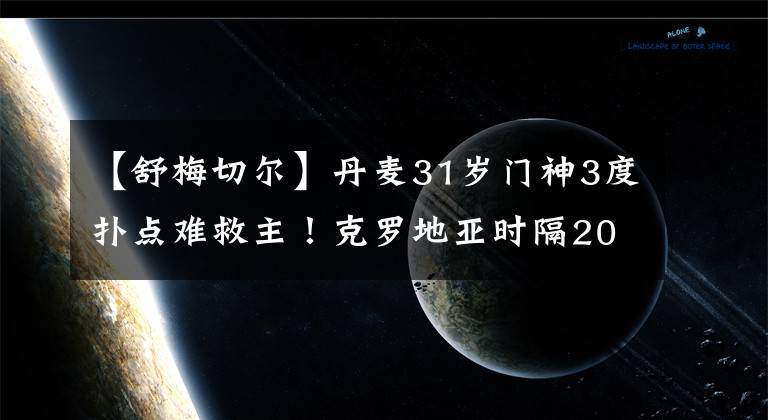 【舒梅切尔】丹麦31岁门神3度扑点难救主！克罗地亚时隔20年再度晋级世界杯8强