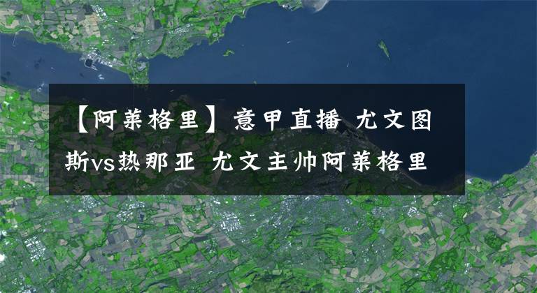 【阿莱格里】意甲直播 尤文图斯vs热那亚 尤文主帅阿莱格里谈尤文图斯进攻状况