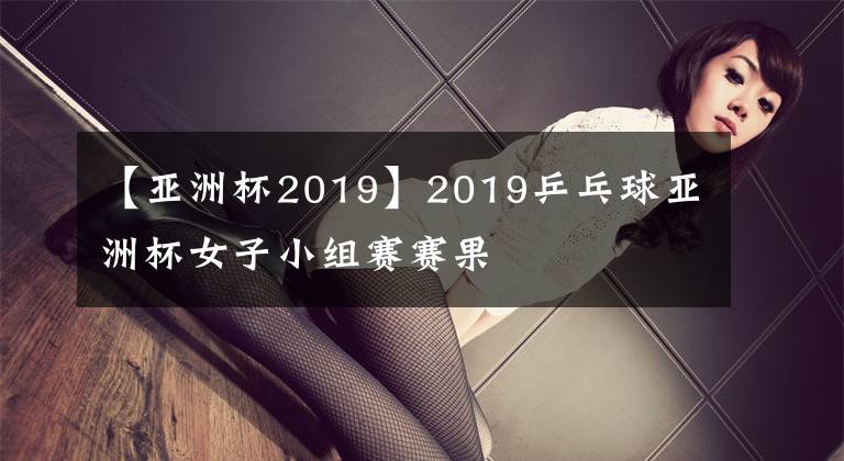 【亚洲杯2019】2019乒乓球亚洲杯女子小组赛赛果