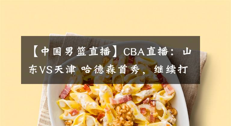 【中国男篮直播】CBA直播：山东VS天津 哈德森首秀，继续打爆天津队吗？