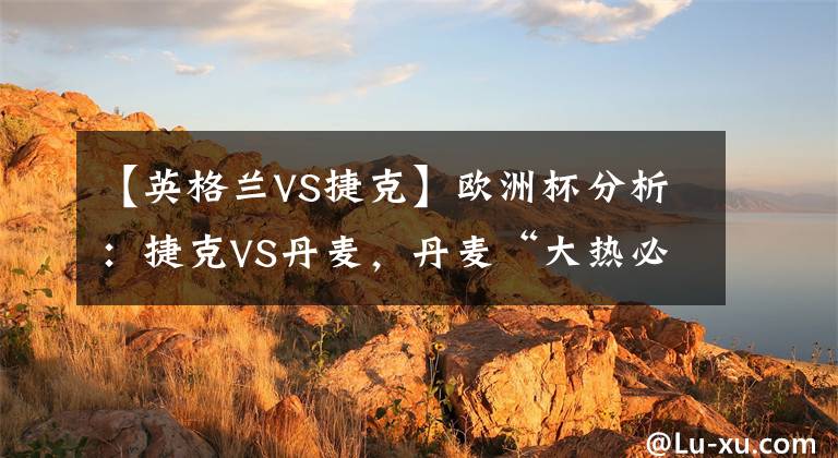 【英格兰VS捷克】欧洲杯分析：捷克VS丹麦，丹麦“大热必死”，捷克有望会师英格兰