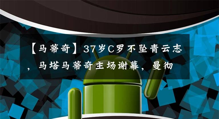 【马蒂奇】37岁C罗不坠青云志，马塔马蒂奇主场谢幕，曼彻斯特满满离别意