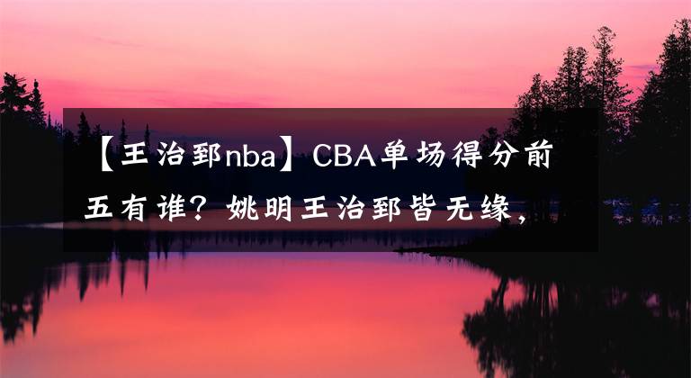 【王治郅nba】CBA单场得分前五有谁？姚明王治郅皆无缘，战神刘玉栋2次上榜！