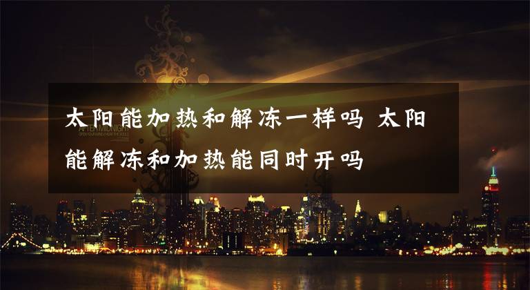 太阳能加热和解冻一样吗 太阳能解冻和加热能同时开吗文章配图