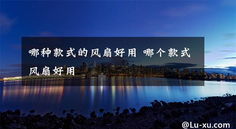 哪种款式的风扇好用 哪个款式风扇好用文章配图